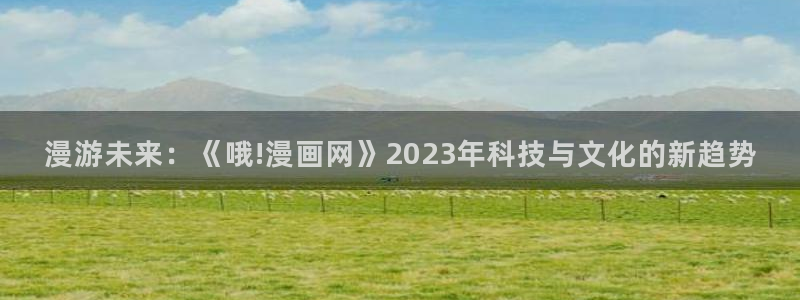 汗汗漫画下拉式：漫游未来：《哦!漫画网》2023年科技与文化的新趋势